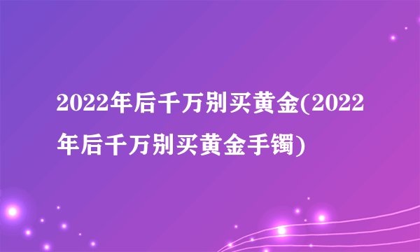 2022年后千万别买黄金(2022年后千万别买黄金手镯)