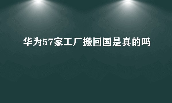 华为57家工厂搬回国是真的吗