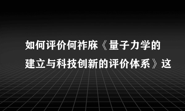 如何评价何祚庥《量子力学的建立与科技创新的评价体系》这