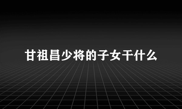 甘祖昌少将的子女干什么
