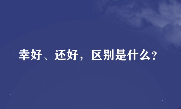 幸好、还好，区别是什么？