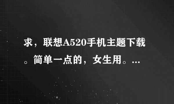 求，联想A520手机主题下载。简单一点的，女生用。邮箱942039374@qq.com 谢谢~~O(∩_∩)O谢谢~~~