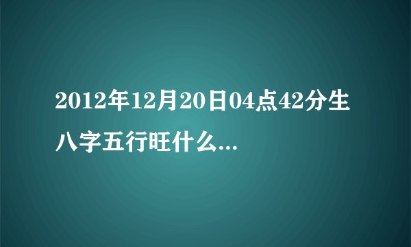 2012年12月20日04点42分生八字五行旺什么缺什么呢?