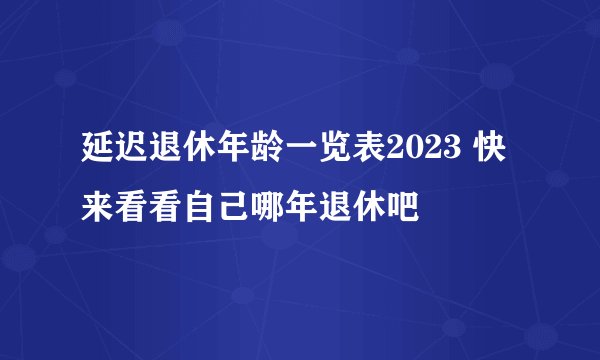 延迟退休年龄一览表2023 快来看看自己哪年退休吧