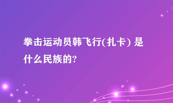 拳击运动员韩飞行(扎卡) 是什么民族的?