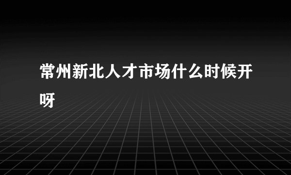 常州新北人才市场什么时候开呀