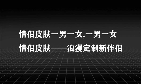 情侣皮肤一男一女,一男一女情侣皮肤——浪漫定制新伴侣