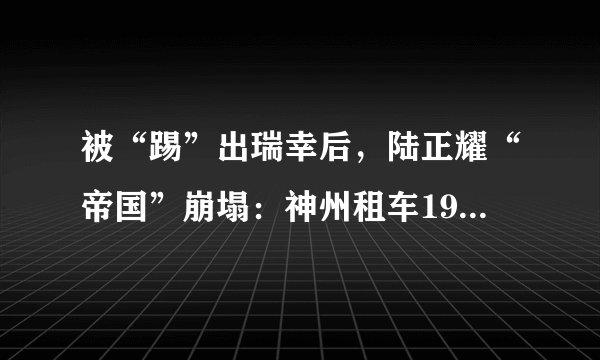 被“踢”出瑞幸后，陆正耀“帝国”崩塌：神州租车19亿港元卖身，值吗？