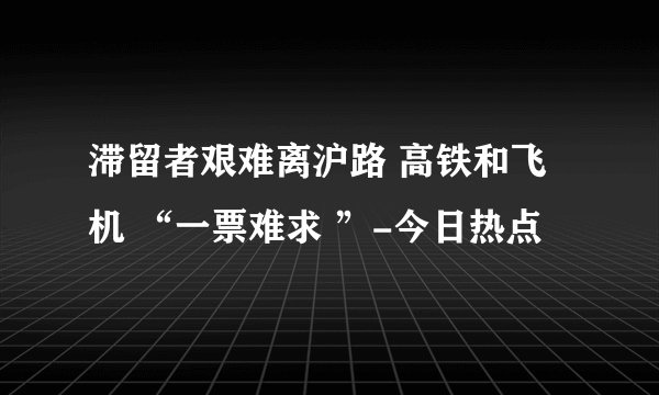 滞留者艰难离沪路 高铁和飞机 “一票难求 ”-今日热点