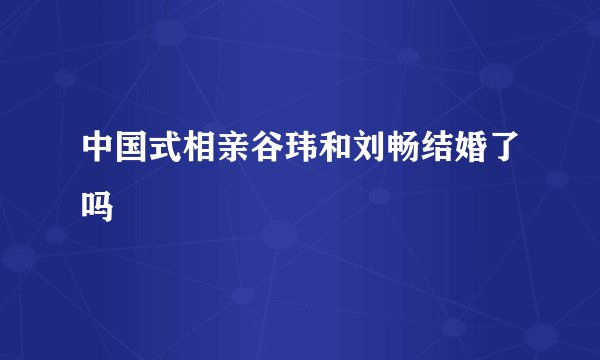 中国式相亲谷玮和刘畅结婚了吗