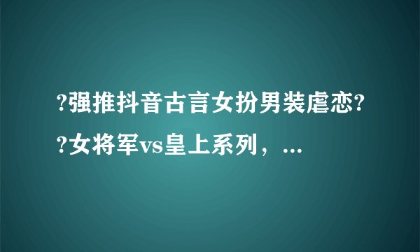 ?强推抖音古言女扮男装虐恋??女将军vs皇上系列，结局圆满《敛绪怀芳倚玉楼》花梦黎 ?? 秦慕白