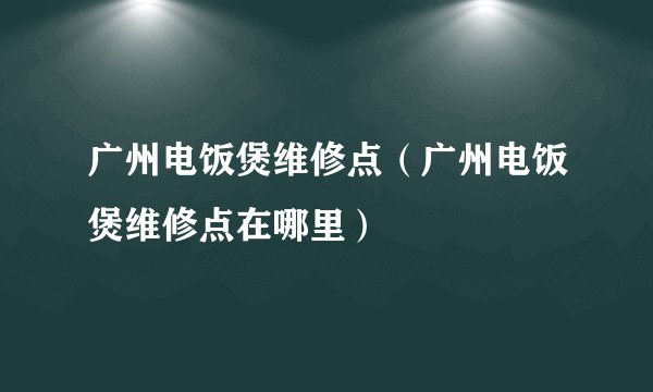 广州电饭煲维修点（广州电饭煲维修点在哪里）