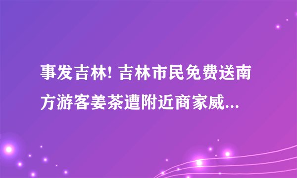事发吉林! 吉林市民免费送南方游客姜茶遭附近商家威胁驱赶，吉林12345回应称会反馈给相关部门。