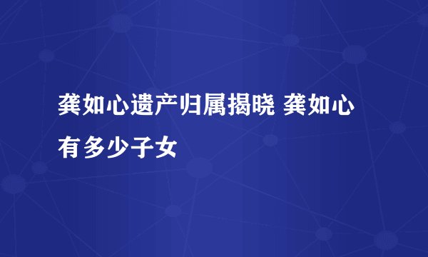 龚如心遗产归属揭晓 龚如心有多少子女