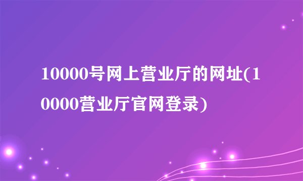 10000号网上营业厅的网址(10000营业厅官网登录)