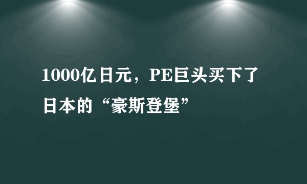 1000亿日元，PE巨头买下了日本的“豪斯登堡”