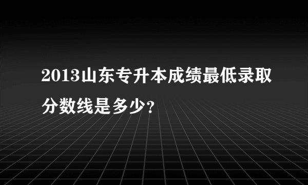 2013山东专升本成绩最低录取分数线是多少？