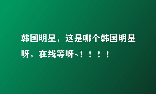 韩国明星，这是哪个韩国明星呀，在线等呀~！！！！