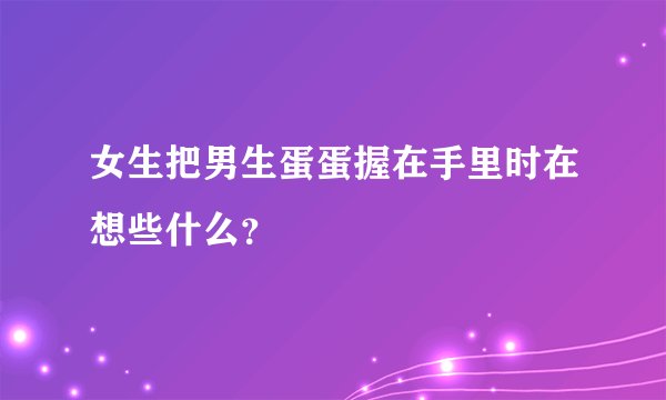 女生把男生蛋蛋握在手里时在想些什么？