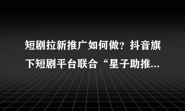 短剧拉新推广如何做？抖音旗下短剧平台联合“星子助推”发布短剧达人权益扶持计划