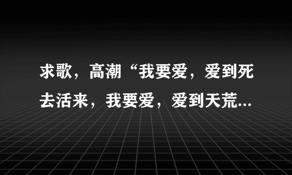 求歌，高潮“我要爱，爱到死去活来，我要爱，爱到天荒地老........一个男的唱的，请问歌名叫什么？