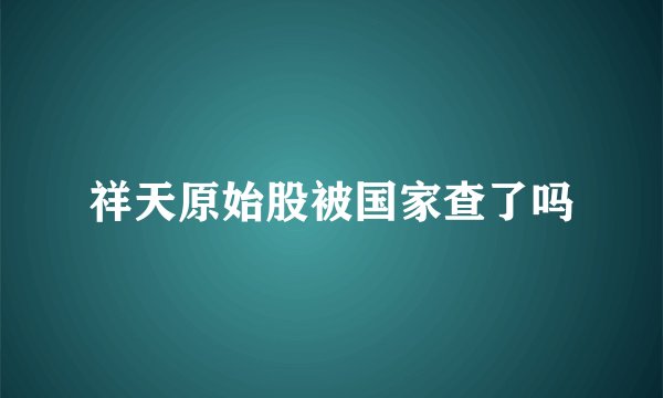 祥天原始股被国家查了吗