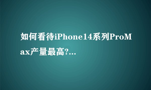 如何看待iPhone14系列ProMax产量最高?为何苹果发布会将提