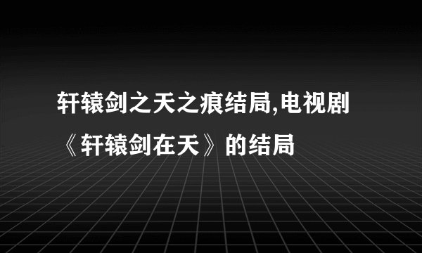 轩辕剑之天之痕结局,电视剧《轩辕剑在天》的结局
