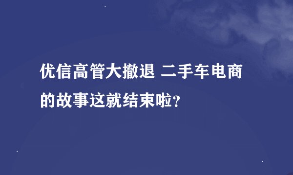 优信高管大撤退 二手车电商的故事这就结束啦？
