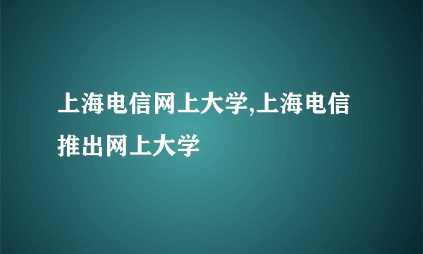 上海电信网上大学,上海电信推出网上大学