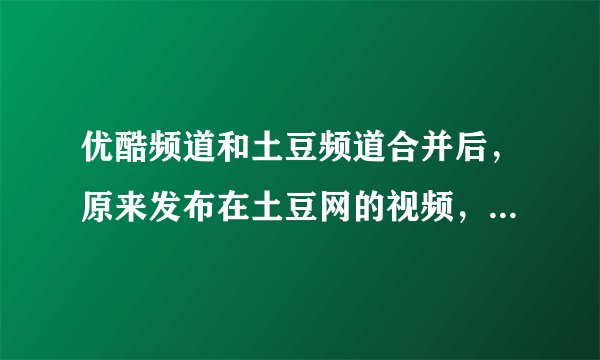 优酷频道和土豆频道合并后，原来发布在土豆网的视频，为什么没了？