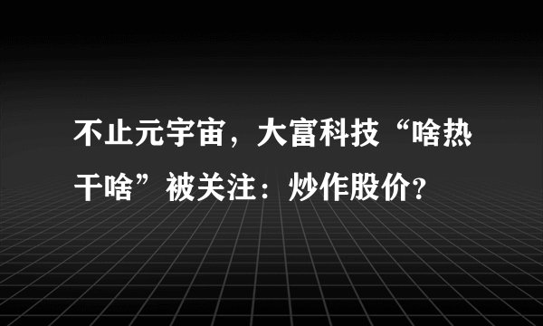 不止元宇宙，大富科技“啥热干啥”被关注：炒作股价？