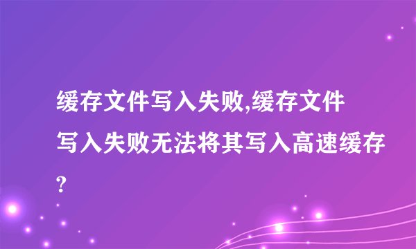 缓存文件写入失败,缓存文件写入失败无法将其写入高速缓存?