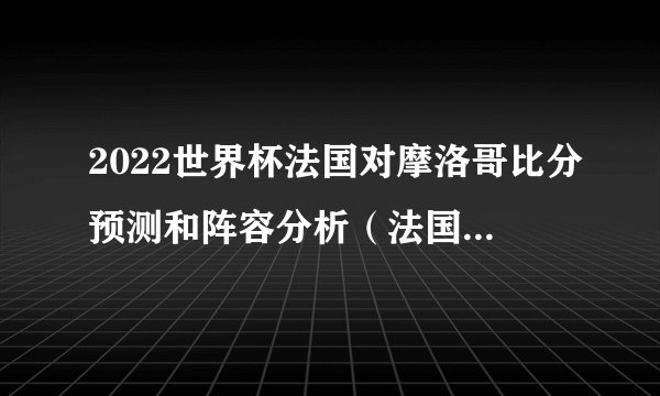 2022世界杯法国对摩洛哥比分预测和阵容分析（法国2:1摩洛哥）