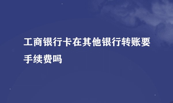 工商银行卡在其他银行转账要手续费吗