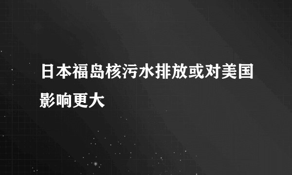 日本福岛核污水排放或对美国影响更大
