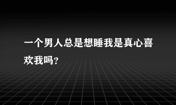 一个男人总是想睡我是真心喜欢我吗？