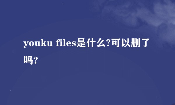 youku files是什么?可以删了吗?