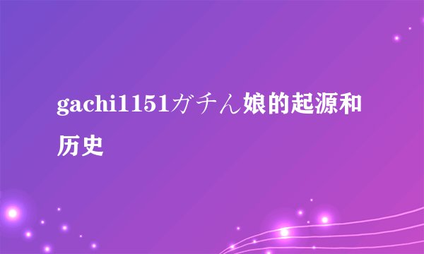 gachi1151ガチん娘的起源和历史