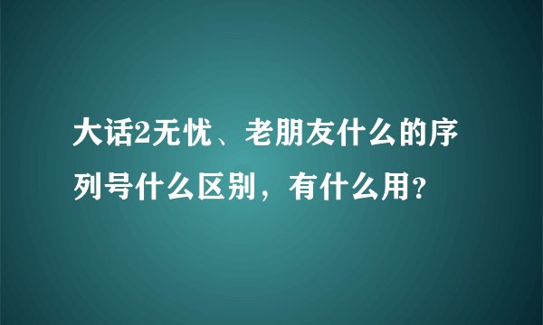 大话2无忧、老朋友什么的序列号什么区别，有什么用？