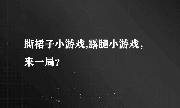 撕裙子小游戏,露腿小游戏，来一局？