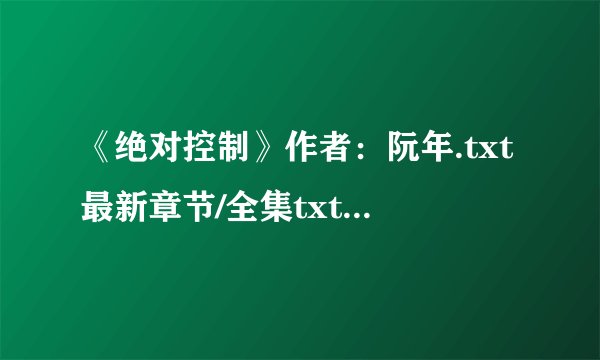 《绝对控制》作者：阮年.txt最新章节/全集txt免费下载