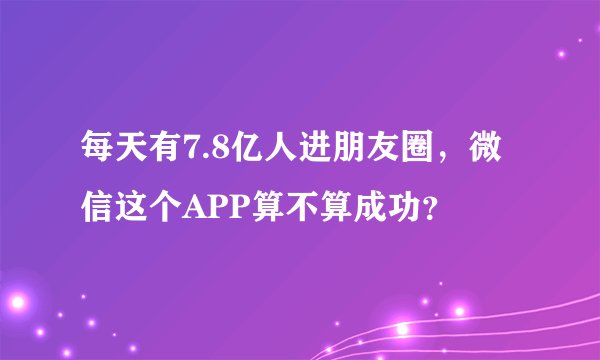 每天有7.8亿人进朋友圈，微信这个APP算不算成功？
