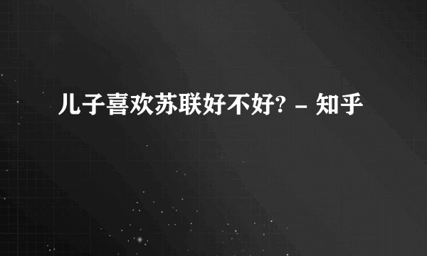 儿子喜欢苏联好不好? - 知乎