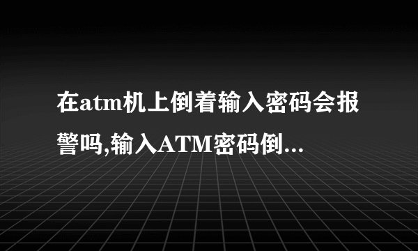 在atm机上倒着输入密码会报警吗,输入ATM密码倒序会触发警报吗？
