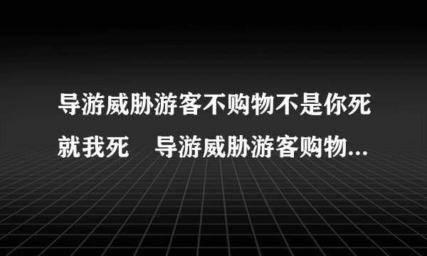 导游威胁游客不购物不是你死就我死　导游威胁游客购物怎么处罚