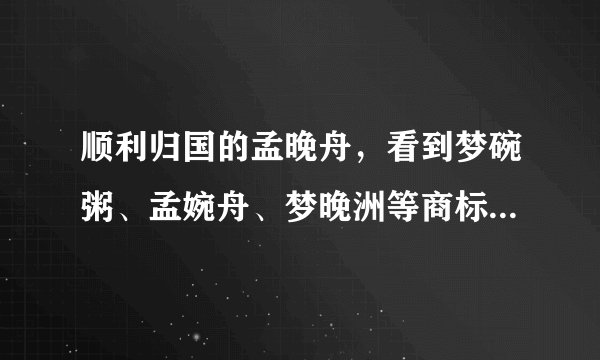 顺利归国的孟晚舟，看到梦碗粥、孟婉舟、梦晚洲等商标大吃一惊