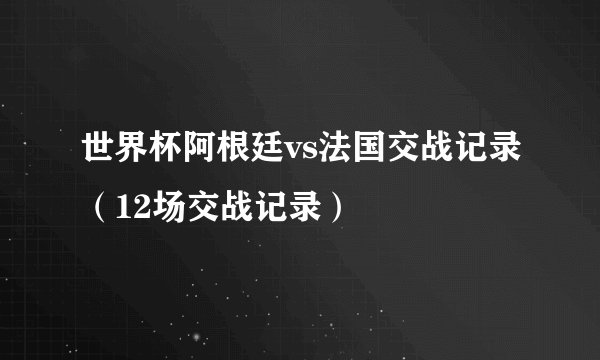 世界杯阿根廷vs法国交战记录（12场交战记录）