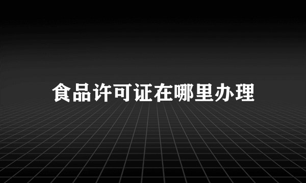 食品许可证在哪里办理