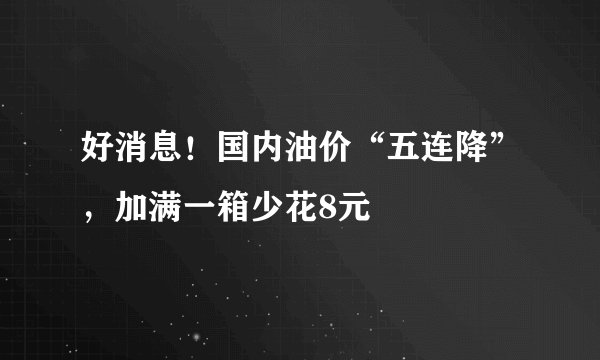 好消息！国内油价“五连降”，加满一箱少花8元